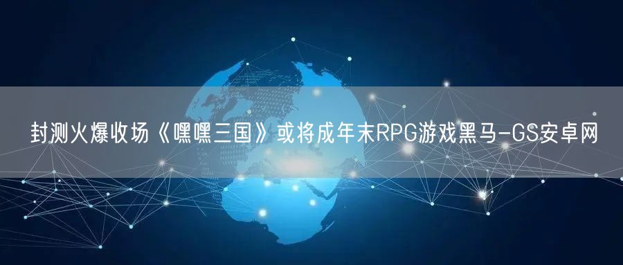 封测火爆收场《嘿嘿三国》或将成年末RPG游戏黑马-GS安卓网(图1)